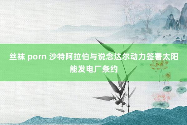 丝袜 porn 沙特阿拉伯与说念达尔动力签署太阳能发电厂条约