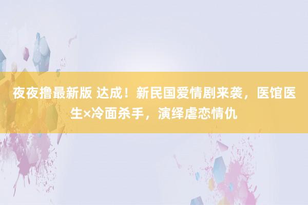 夜夜撸最新版 达成！新民国爱情剧来袭，医馆医生×冷面杀手，演绎虐恋情仇