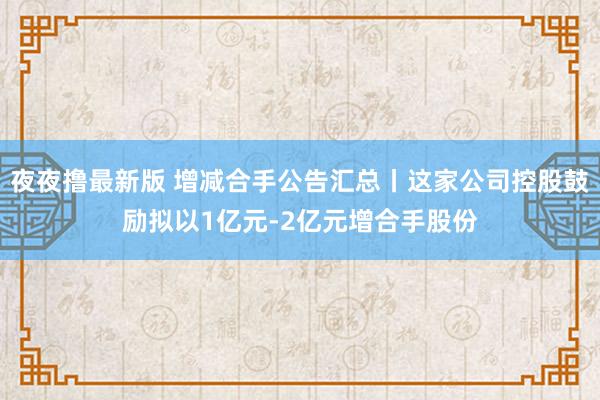 夜夜撸最新版 增减合手公告汇总丨这家公司控股鼓励拟以1亿元-2亿元增合手股份