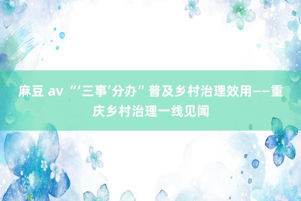 麻豆 av “‘三事’分办”普及乡村治理效用——重庆乡村治理一线见闻