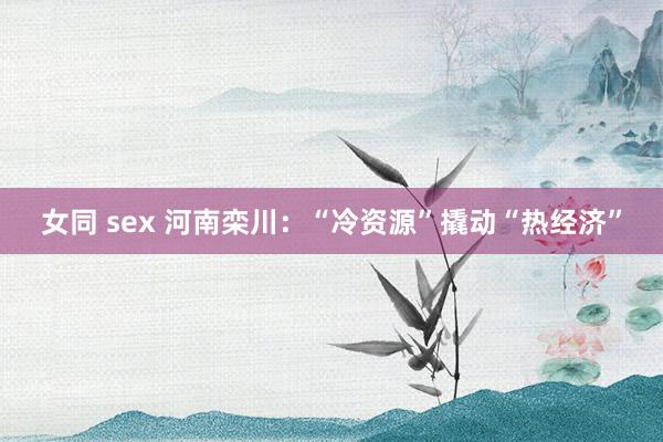 女同 sex 河南栾川：“冷资源”撬动“热经济”