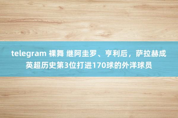 telegram 裸舞 继阿圭罗、亨利后，萨拉赫成英超历史第3位打进170球的外洋球员