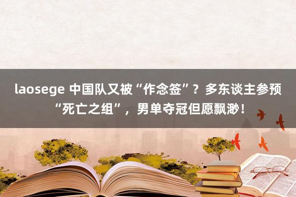 laosege 中国队又被“作念签”？多东谈主参预“死亡之组”，男单夺冠但愿飘渺！