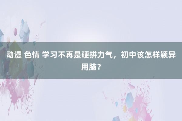 动漫 色情 学习不再是硬拼力气，初中该怎样颖异用脑？