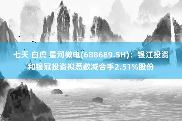 七天 白虎 星河微电(688689.SH)：银江投资和银冠投资拟悉数减合手2.51%股份