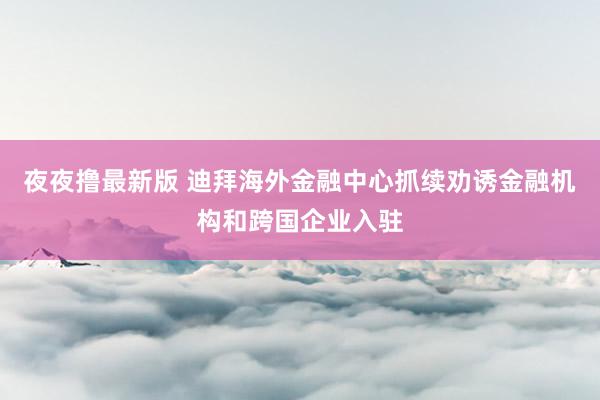 夜夜撸最新版 迪拜海外金融中心抓续劝诱金融机构和跨国企业入驻