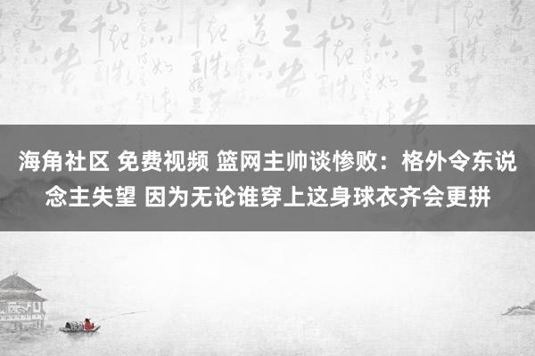 海角社区 免费视频 篮网主帅谈惨败：格外令东说念主失望 因为无论谁穿上这身球衣齐会更拼