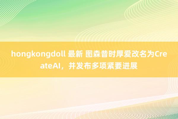 hongkongdoll 最新 图森昔时厚爱改名为CreateAI，并发布多项紧要进展