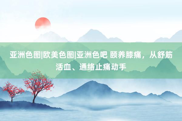 亚洲色图|欧美色图|亚洲色吧 颐养膝痛，从舒筋活血、通络止痛动手