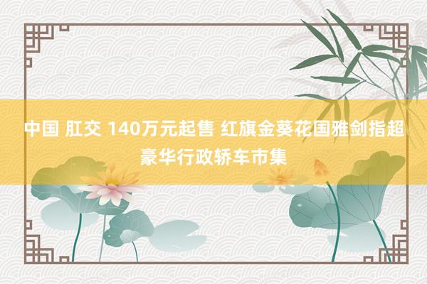 中国 肛交 140万元起售 红旗金葵花国雅剑指超豪华行政轿车市集