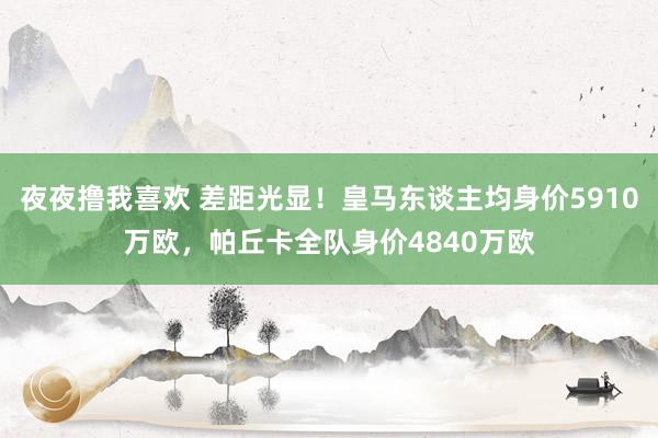 夜夜撸我喜欢 差距光显！皇马东谈主均身价5910万欧，帕丘卡全队身价4840万欧