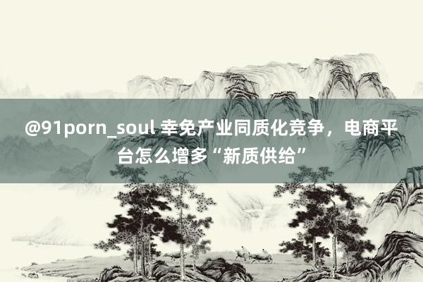 @91porn_soul 幸免产业同质化竞争，电商平台怎么增多“新质供给”