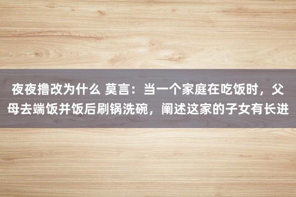 夜夜撸改为什么 莫言：当一个家庭在吃饭时，父母去端饭并饭后刷锅洗碗，阐述这家的子女有长进