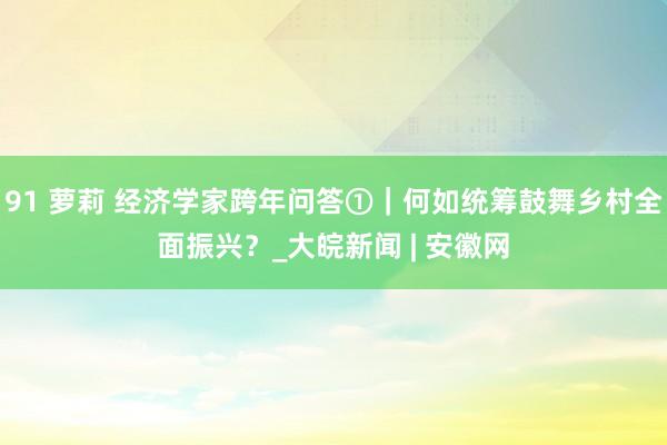 91 萝莉 经济学家跨年问答①｜何如统筹鼓舞乡村全面振兴？_大皖新闻 | 安徽网