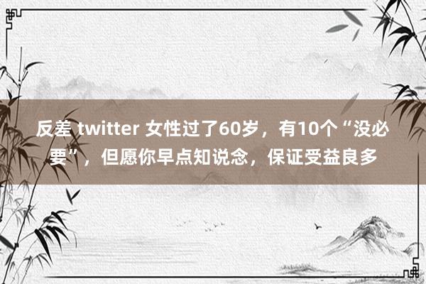 反差 twitter 女性过了60岁，有10个“没必要”，但愿你早点知说念，保证受益良多