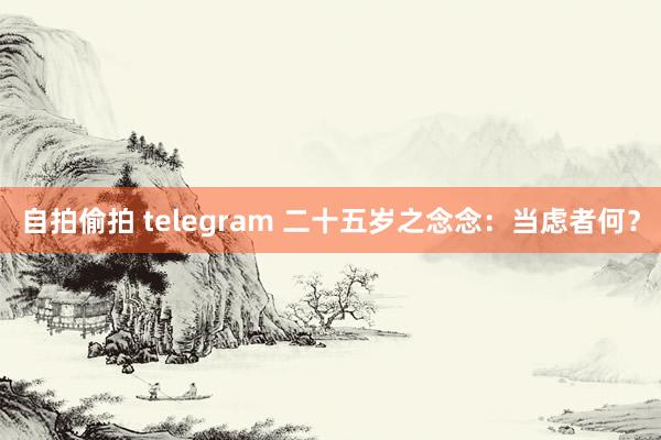 自拍偷拍 telegram 二十五岁之念念：当虑者何？