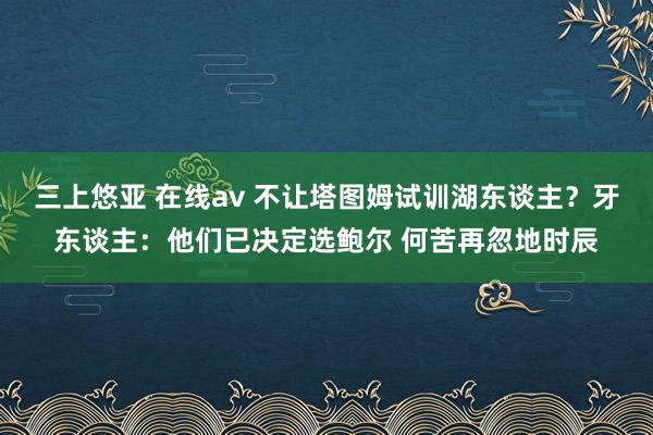 三上悠亚 在线av 不让塔图姆试训湖东谈主？牙东谈主：他们已决定选鲍尔 何苦再忽地时辰