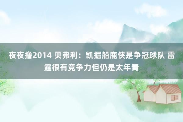 夜夜撸2014 贝弗利：凯掘船鹿侠是争冠球队 雷霆很有竞争力但仍是太年青