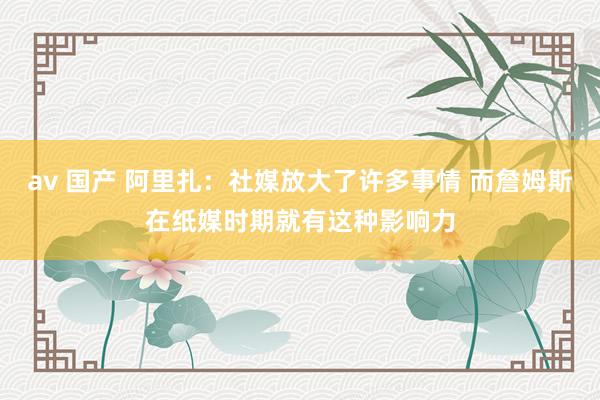 av 国产 阿里扎：社媒放大了许多事情 而詹姆斯在纸媒时期就有这种影响力