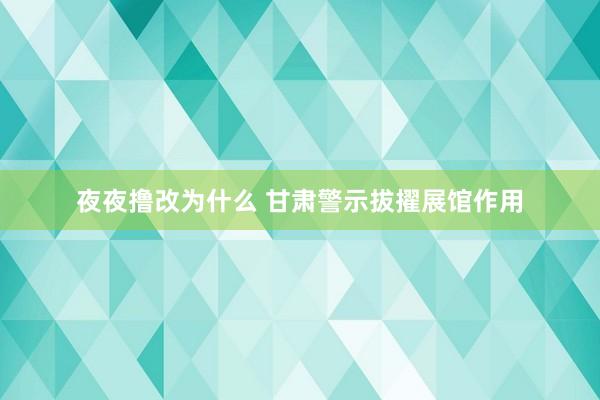 夜夜撸改为什么 甘肃警示拔擢展馆作用