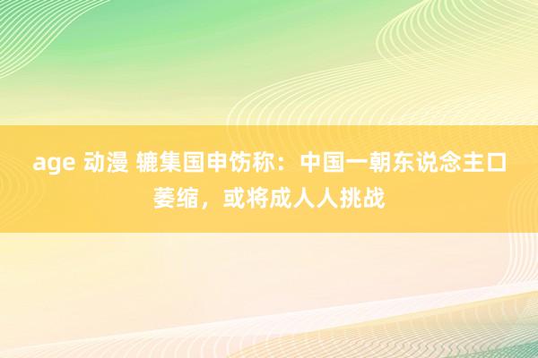 age 动漫 辘集国申饬称：中国一朝东说念主口萎缩，或将成人人挑战