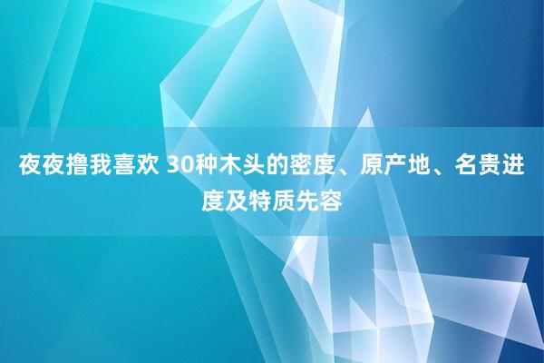 夜夜撸我喜欢 30种木头的密度、原产地、名贵进度及特质先容