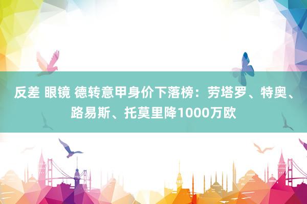 反差 眼镜 德转意甲身价下落榜：劳塔罗、特奥、路易斯、托莫里降1000万欧