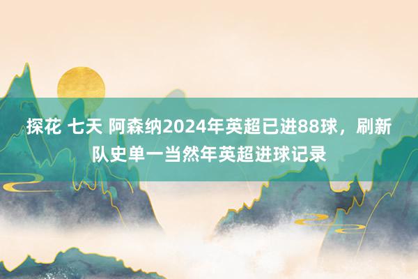 探花 七天 阿森纳2024年英超已进88球，刷新队史单一当然年英超进球记录