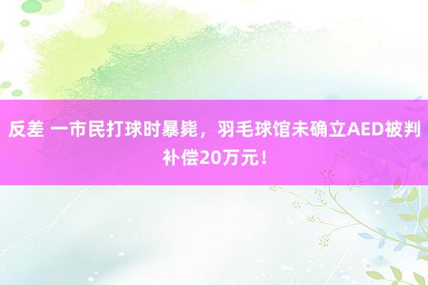 反差 一市民打球时暴毙，羽毛球馆未确立AED被判补偿20万元！