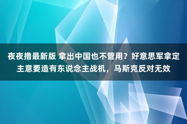 夜夜撸最新版 拿出中国也不管用？好意思军拿定主意要造有东说念主战机，马斯克反对无效