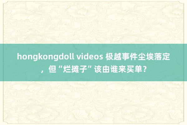 hongkongdoll videos 极越事件尘埃落定，但“烂摊子”该由谁来买单？