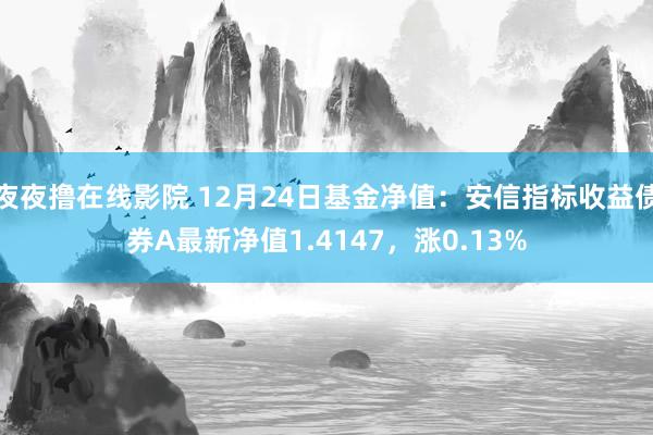 夜夜撸在线影院 12月24日基金净值：安信指标收益债券A最新净值1.4147，涨0.13%