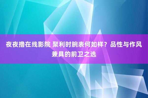 夜夜撸在线影院 聚利时腕表何如样？品性与作风兼具的前卫之选