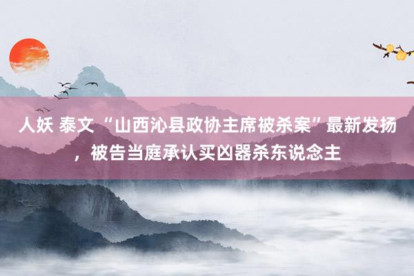 人妖 泰文 “山西沁县政协主席被杀案”最新发扬，被告当庭承认买凶器杀东说念主