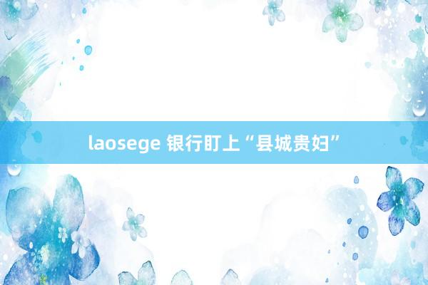 laosege 银行盯上“县城贵妇”