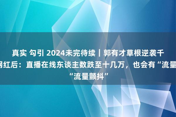 真实 勾引 2024未完待续｜郭有才草根逆袭千万级网红后：直播在线东谈主数跌至十几万，也会有“流量颤抖”