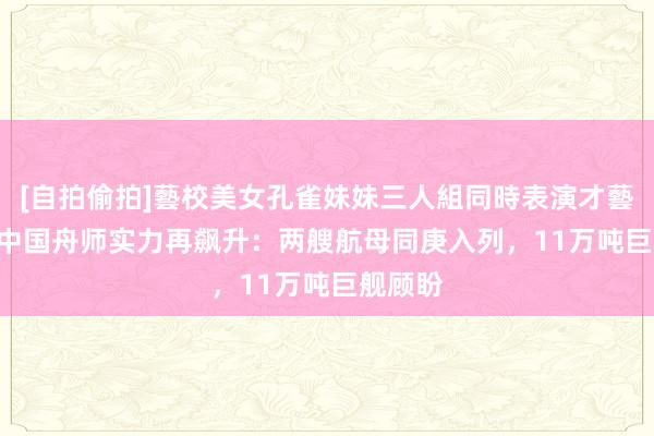 [自拍偷拍]藝校美女孔雀妹妹三人組同時表演才藝 2024中国舟师实力再飙升：两艘航母同庚入列，11万吨巨舰顾盼