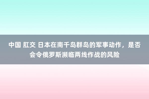 中国 肛交 日本在南千岛群岛的军事动作，是否会令俄罗斯濒临两线作战的风险