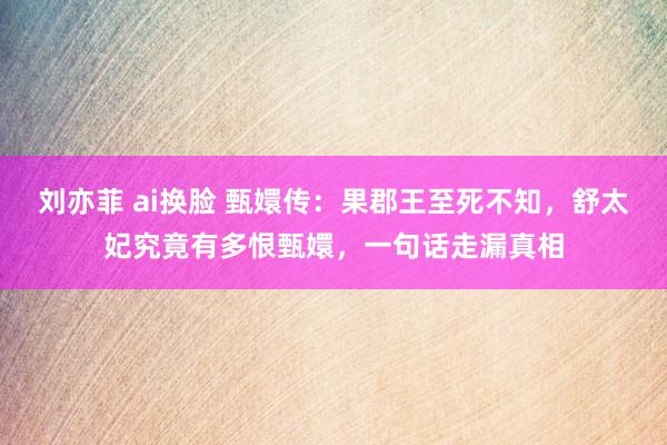 刘亦菲 ai换脸 甄嬛传：果郡王至死不知，舒太妃究竟有多恨甄嬛，一句话走漏真相