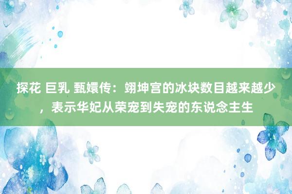 探花 巨乳 甄嬛传：翊坤宫的冰块数目越来越少，表示华妃从荣宠到失宠的东说念主生