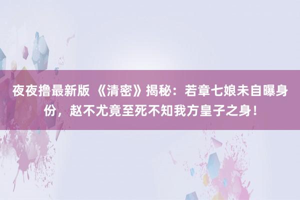 夜夜撸最新版 《清密》揭秘：若章七娘未自曝身份，赵不尤竟至死不知我方皇子之身！