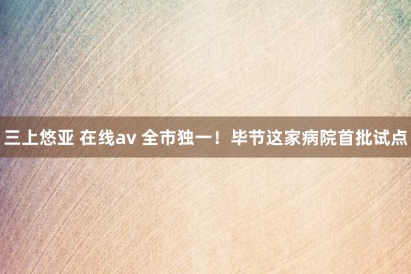 三上悠亚 在线av 全市独一！毕节这家病院首批试点