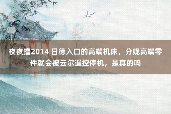 夜夜撸2014 日德入口的高端机床，分娩高端零件就会被云尔遥控停机，是真的吗