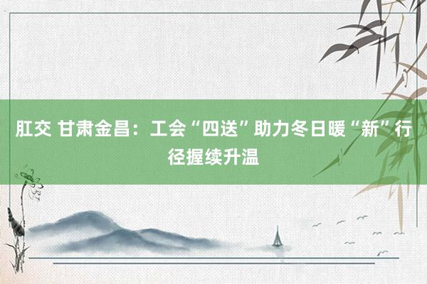 肛交 甘肃金昌：工会“四送”助力冬日暖“新”行径握续升温