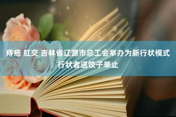 痔疮 肛交 吉林省辽源市总工会举办为新行状模式行状者送饺子举止