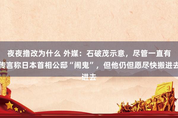 夜夜撸改为什么 外媒：石破茂示意，尽管一直有传言称日本首相公邸“闹鬼”，但他仍但愿尽快搬进去