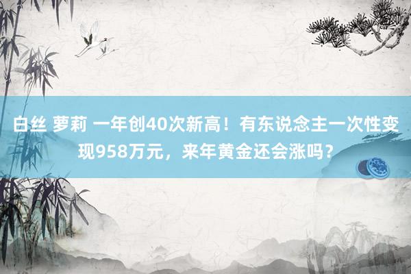 白丝 萝莉 一年创40次新高！有东说念主一次性变现958万元，来年黄金还会涨吗？