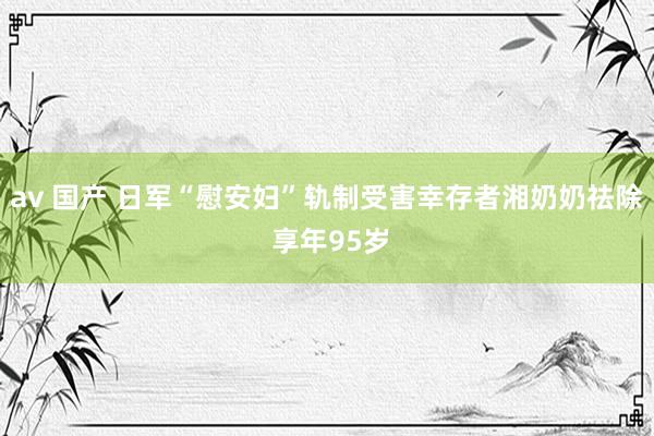 av 国产 日军“慰安妇”轨制受害幸存者湘奶奶祛除 享年95岁