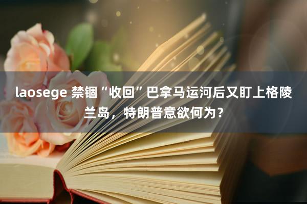 laosege 禁锢“收回”巴拿马运河后又盯上格陵兰岛，特朗普意欲何为？