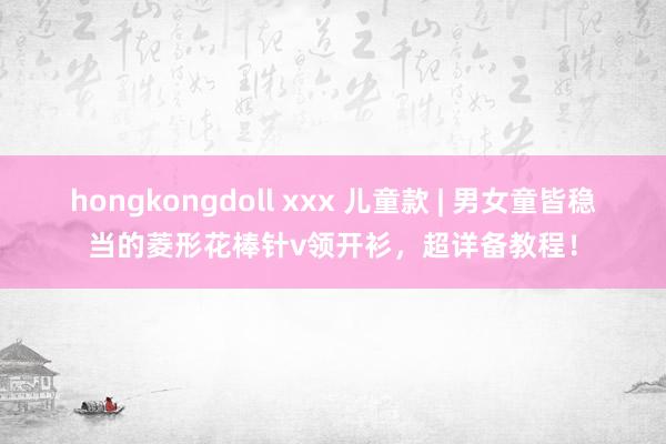 hongkongdoll xxx 儿童款 | 男女童皆稳当的菱形花棒针v领开衫，超详备教程！